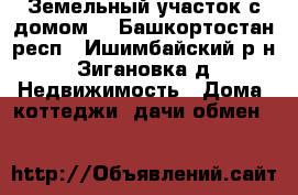 Земельный участок с домом. - Башкортостан респ., Ишимбайский р-н, Зигановка д. Недвижимость » Дома, коттеджи, дачи обмен   